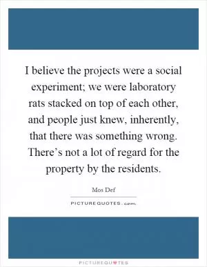 I believe the projects were a social experiment; we were laboratory rats stacked on top of each other, and people just knew, inherently, that there was something wrong. There’s not a lot of regard for the property by the residents Picture Quote #1