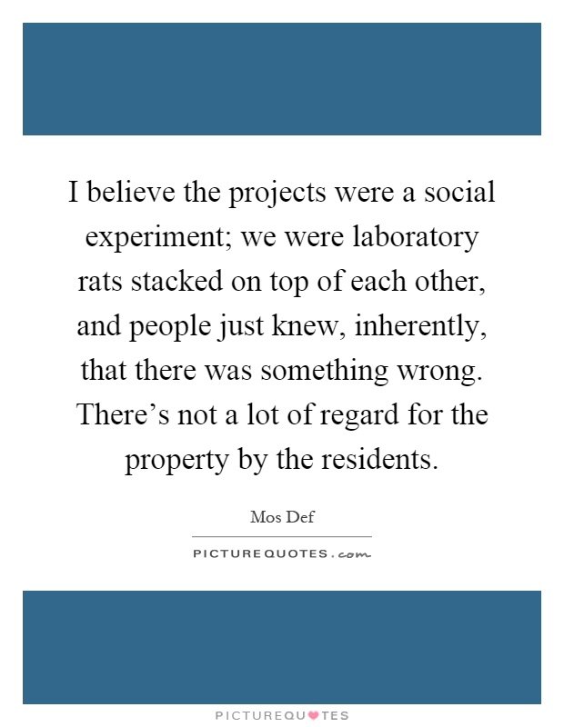 I believe the projects were a social experiment; we were laboratory rats stacked on top of each other, and people just knew, inherently, that there was something wrong. There's not a lot of regard for the property by the residents Picture Quote #1