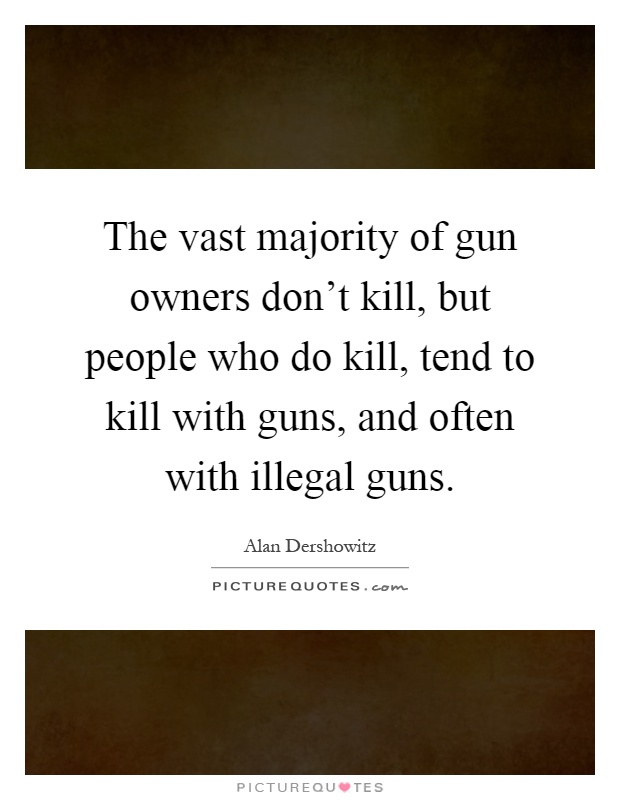 The vast majority of gun owners don't kill, but people who do kill, tend to kill with guns, and often with illegal guns Picture Quote #1