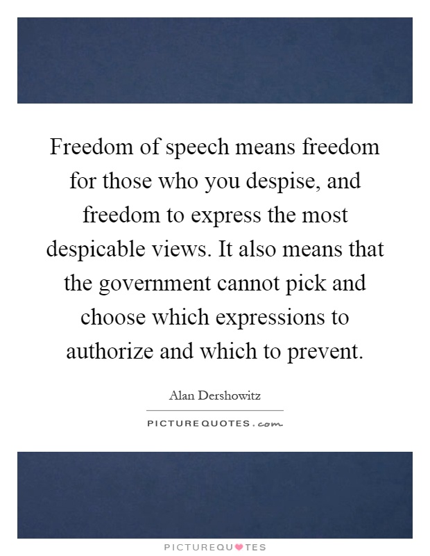 Freedom of speech means freedom for those who you despise, and freedom to express the most despicable views. It also means that the government cannot pick and choose which expressions to authorize and which to prevent Picture Quote #1