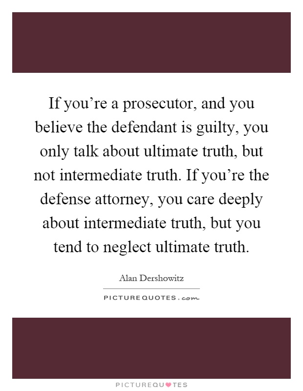 If you're a prosecutor, and you believe the defendant is guilty, you only talk about ultimate truth, but not intermediate truth. If you're the defense attorney, you care deeply about intermediate truth, but you tend to neglect ultimate truth Picture Quote #1