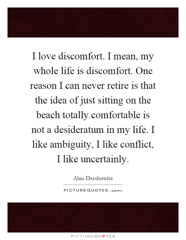 I love discomfort. I mean, my whole life is discomfort. One reason I can never retire is that the idea of just sitting on the beach totally comfortable is not a desideratum in my life. I like ambiguity, I like conflict, I like uncertainly Picture Quote #1