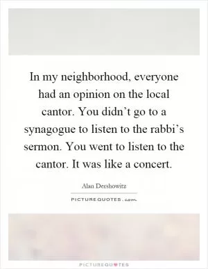 In my neighborhood, everyone had an opinion on the local cantor. You didn’t go to a synagogue to listen to the rabbi’s sermon. You went to listen to the cantor. It was like a concert Picture Quote #1