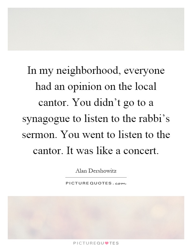 In my neighborhood, everyone had an opinion on the local cantor. You didn't go to a synagogue to listen to the rabbi's sermon. You went to listen to the cantor. It was like a concert Picture Quote #1