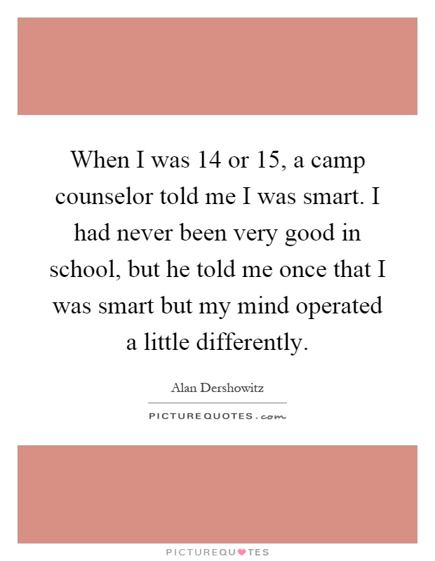When I was 14 or 15, a camp counselor told me I was smart. I had never been very good in school, but he told me once that I was smart but my mind operated a little differently Picture Quote #1