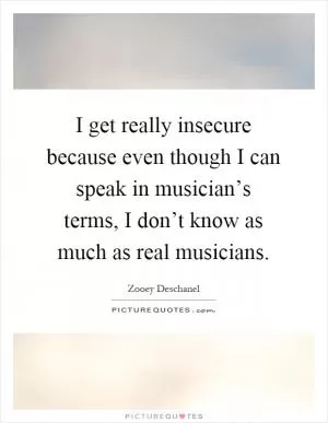 I get really insecure because even though I can speak in musician’s terms, I don’t know as much as real musicians Picture Quote #1