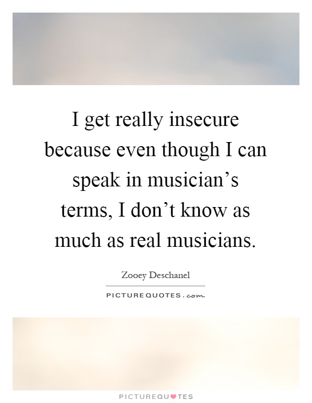 I get really insecure because even though I can speak in musician's terms, I don't know as much as real musicians Picture Quote #1