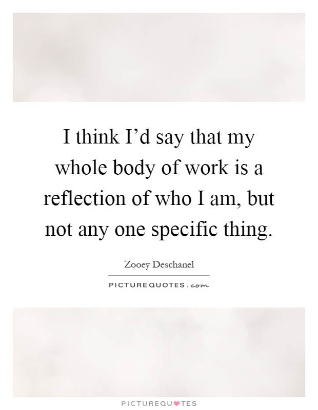 I think I'd say that my whole body of work is a reflection of who I am, but not any one specific thing Picture Quote #1