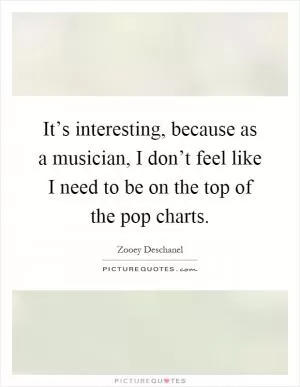 It’s interesting, because as a musician, I don’t feel like I need to be on the top of the pop charts Picture Quote #1