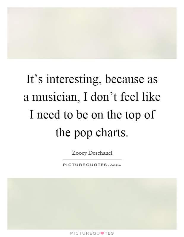 It's interesting, because as a musician, I don't feel like I need to be on the top of the pop charts Picture Quote #1