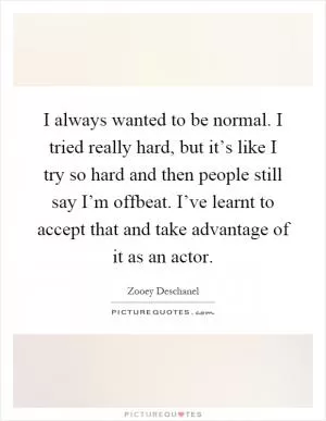 I always wanted to be normal. I tried really hard, but it’s like I try so hard and then people still say I’m offbeat. I’ve learnt to accept that and take advantage of it as an actor Picture Quote #1