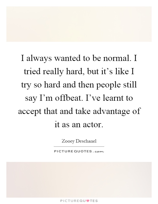 I always wanted to be normal. I tried really hard, but it's like I try so hard and then people still say I'm offbeat. I've learnt to accept that and take advantage of it as an actor Picture Quote #1