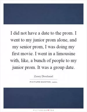 I did not have a date to the prom. I went to my junior prom alone, and my senior prom, I was doing my first movie. I went in a limousine with, like, a bunch of people to my junior prom. It was a group date Picture Quote #1