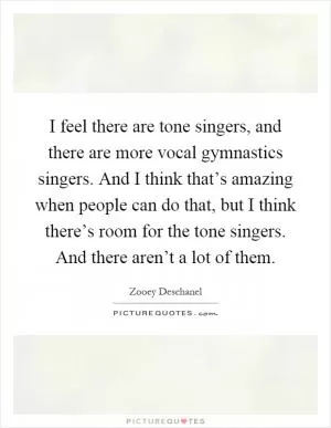 I feel there are tone singers, and there are more vocal gymnastics singers. And I think that’s amazing when people can do that, but I think there’s room for the tone singers. And there aren’t a lot of them Picture Quote #1