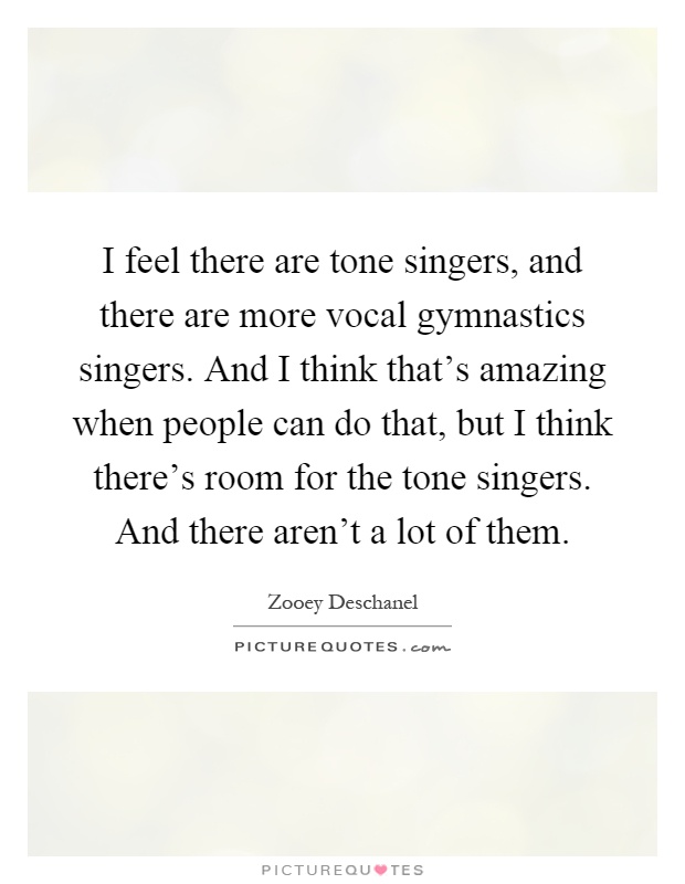 I feel there are tone singers, and there are more vocal gymnastics singers. And I think that's amazing when people can do that, but I think there's room for the tone singers. And there aren't a lot of them Picture Quote #1