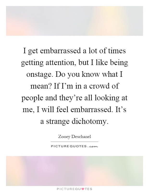 I get embarrassed a lot of times getting attention, but I like being onstage. Do you know what I mean? If I'm in a crowd of people and they're all looking at me, I will feel embarrassed. It's a strange dichotomy Picture Quote #1