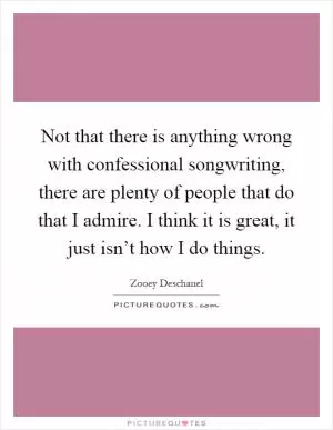 Not that there is anything wrong with confessional songwriting, there are plenty of people that do that I admire. I think it is great, it just isn’t how I do things Picture Quote #1