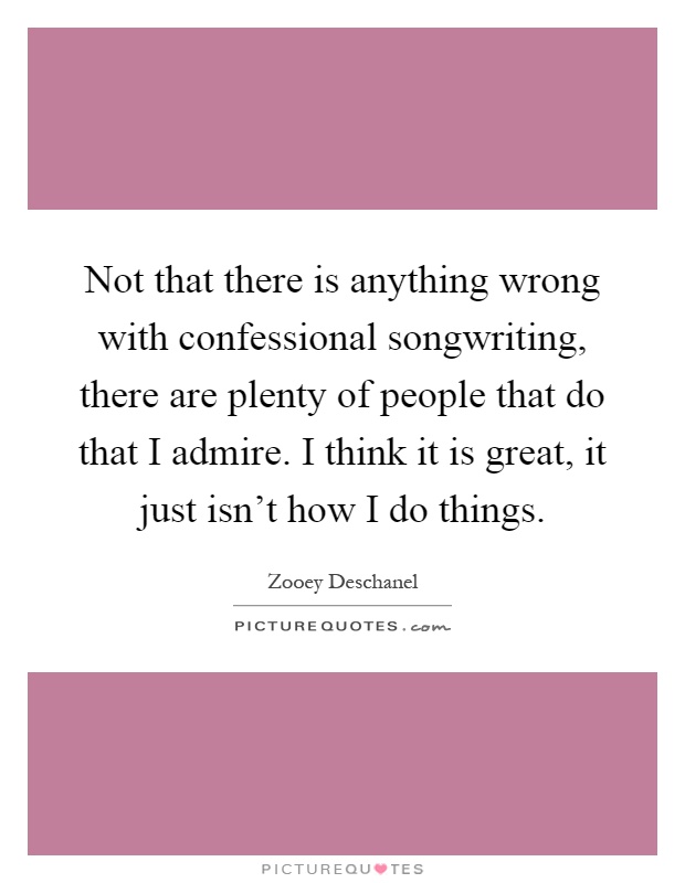 Not that there is anything wrong with confessional songwriting, there are plenty of people that do that I admire. I think it is great, it just isn't how I do things Picture Quote #1
