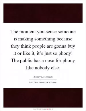 The moment you sense someone is making something because they think people are gonna buy it or like it, it’s just so phony! The public has a nose for phony like nobody else Picture Quote #1