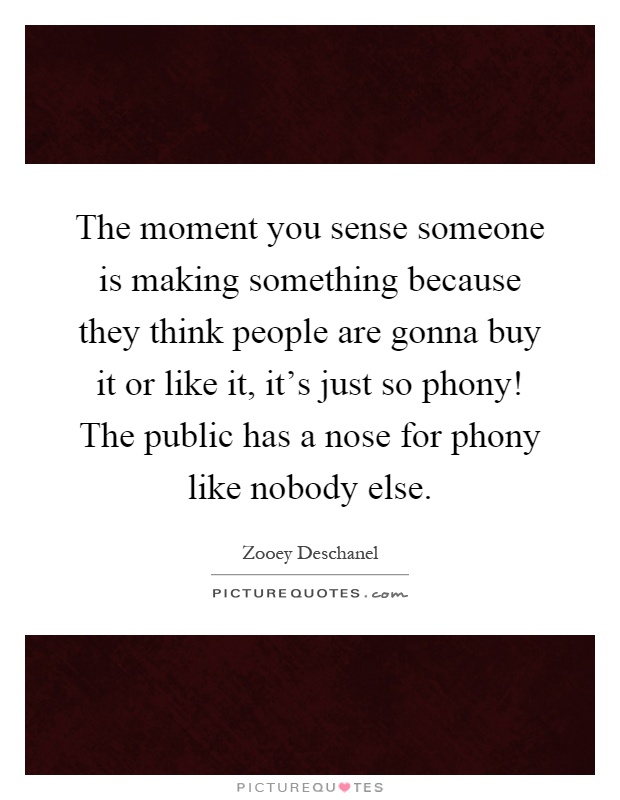 The moment you sense someone is making something because they think people are gonna buy it or like it, it's just so phony! The public has a nose for phony like nobody else Picture Quote #1