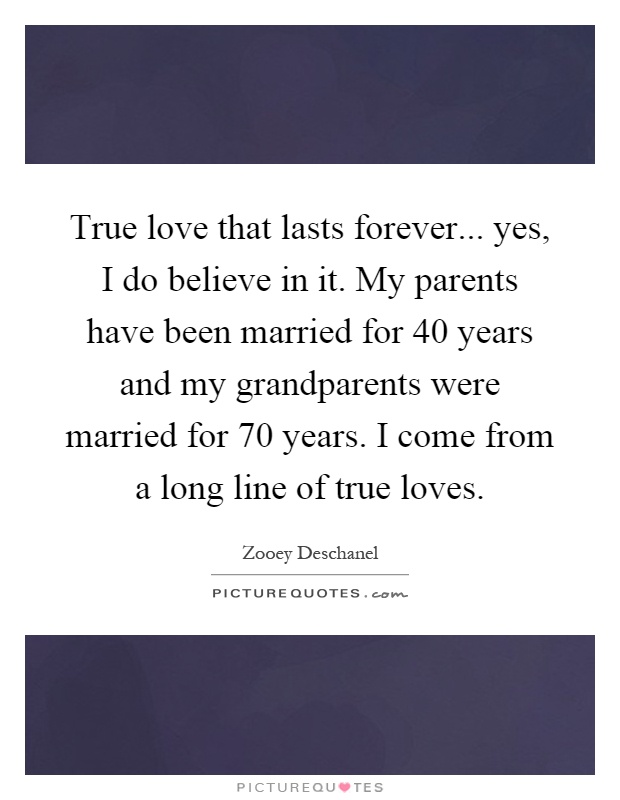 True love that lasts forever... yes, I do believe in it. My parents have been married for 40 years and my grandparents were married for 70 years. I come from a long line of true loves Picture Quote #1