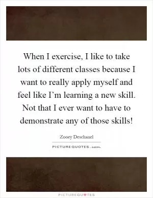 When I exercise, I like to take lots of different classes because I want to really apply myself and feel like I’m learning a new skill. Not that I ever want to have to demonstrate any of those skills! Picture Quote #1