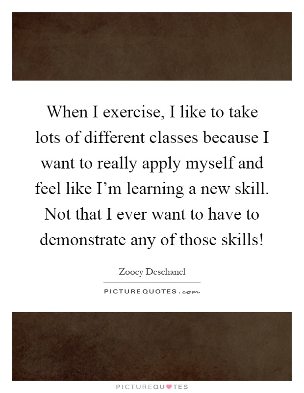When I exercise, I like to take lots of different classes because I want to really apply myself and feel like I'm learning a new skill. Not that I ever want to have to demonstrate any of those skills! Picture Quote #1