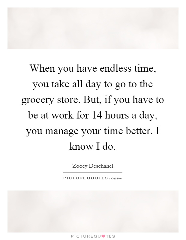 When you have endless time, you take all day to go to the grocery store. But, if you have to be at work for 14 hours a day, you manage your time better. I know I do Picture Quote #1