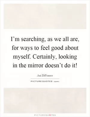 I’m searching, as we all are, for ways to feel good about myself. Certainly, looking in the mirror doesn’t do it! Picture Quote #1