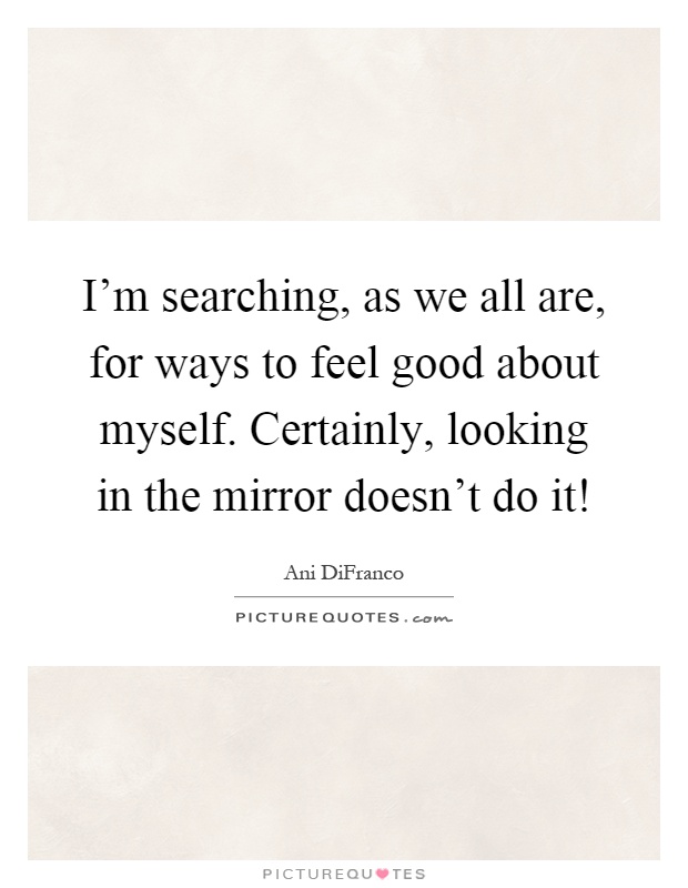 I'm searching, as we all are, for ways to feel good about myself. Certainly, looking in the mirror doesn't do it! Picture Quote #1