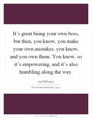 It’s great being your own boss, but then, you know, you make your own mistakes, you know, and you own them. You know, so it’s empowering, and it’s also humbling along the way Picture Quote #1