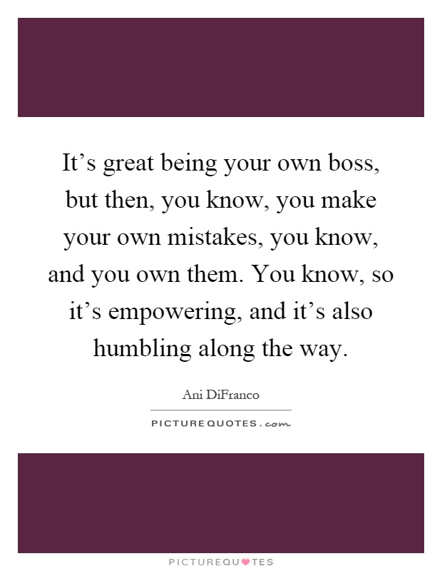 It's great being your own boss, but then, you know, you make your own mistakes, you know, and you own them. You know, so it's empowering, and it's also humbling along the way Picture Quote #1