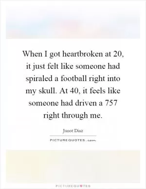 When I got heartbroken at 20, it just felt like someone had spiraled a football right into my skull. At 40, it feels like someone had driven a 757 right through me Picture Quote #1