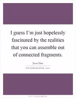 I guess I’m just hopelessly fascinated by the realities that you can assemble out of connected fragments Picture Quote #1