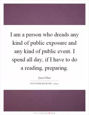 I am a person who dreads any kind of public exposure and any kind of public event. I spend all day, if I have to do a reading, preparing Picture Quote #1