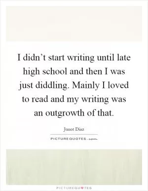 I didn’t start writing until late high school and then I was just diddling. Mainly I loved to read and my writing was an outgrowth of that Picture Quote #1