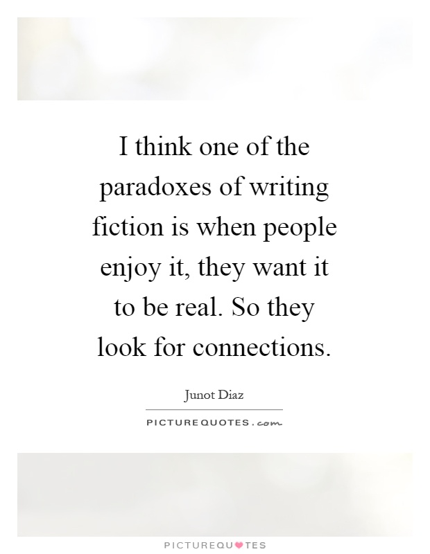 I think one of the paradoxes of writing fiction is when people enjoy it, they want it to be real. So they look for connections Picture Quote #1