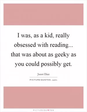 I was, as a kid, really obsessed with reading... that was about as geeky as you could possibly get Picture Quote #1