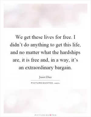 We get these lives for free. I didn’t do anything to get this life, and no matter what the hardships are, it is free and, in a way, it’s an extraordinary bargain Picture Quote #1