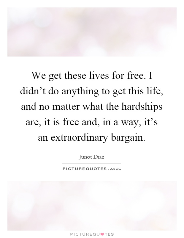 We get these lives for free. I didn't do anything to get this life, and no matter what the hardships are, it is free and, in a way, it's an extraordinary bargain Picture Quote #1