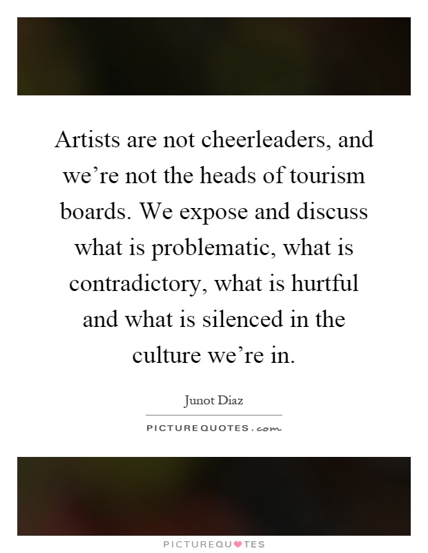 Artists are not cheerleaders, and we're not the heads of tourism boards. We expose and discuss what is problematic, what is contradictory, what is hurtful and what is silenced in the culture we're in Picture Quote #1