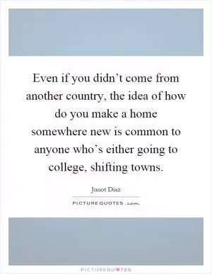 Even if you didn’t come from another country, the idea of how do you make a home somewhere new is common to anyone who’s either going to college, shifting towns Picture Quote #1