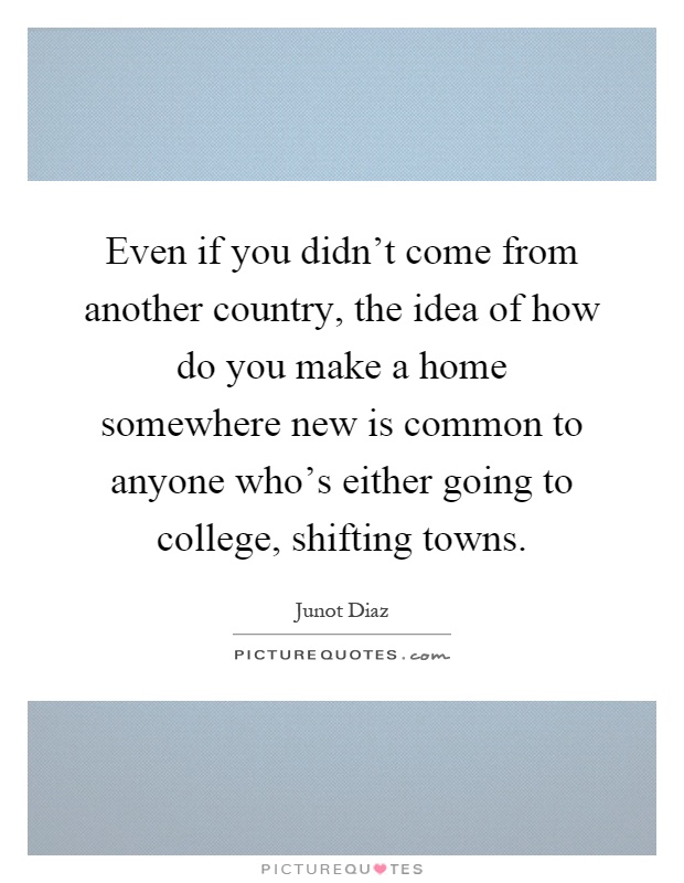 Even if you didn't come from another country, the idea of how do you make a home somewhere new is common to anyone who's either going to college, shifting towns Picture Quote #1