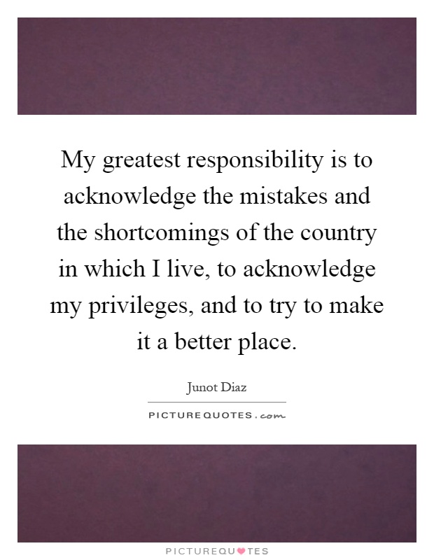 My greatest responsibility is to acknowledge the mistakes and the shortcomings of the country in which I live, to acknowledge my privileges, and to try to make it a better place Picture Quote #1