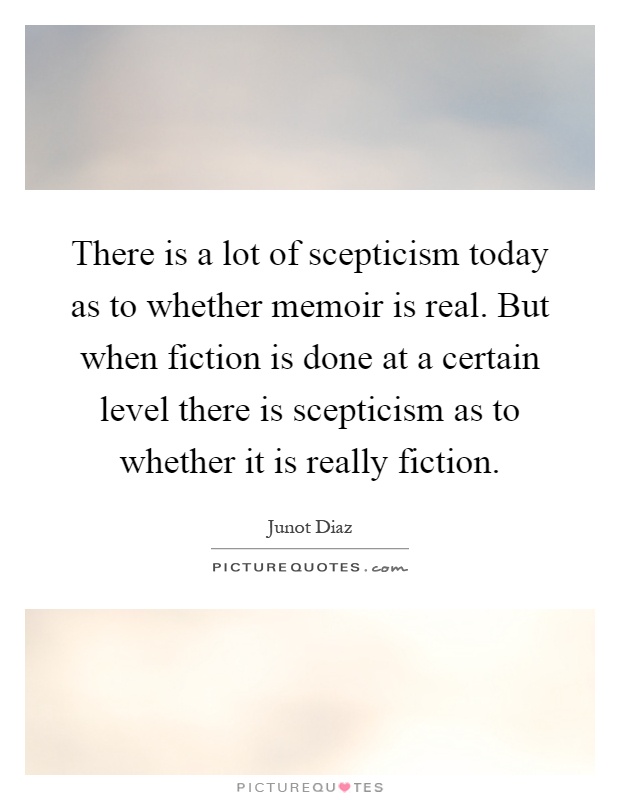 There is a lot of scepticism today as to whether memoir is real. But when fiction is done at a certain level there is scepticism as to whether it is really fiction Picture Quote #1
