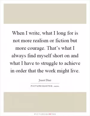 When I write, what I long for is not more realism or fiction but more courage. That’s what I always find myself short on and what I have to struggle to achieve in order that the work might live Picture Quote #1