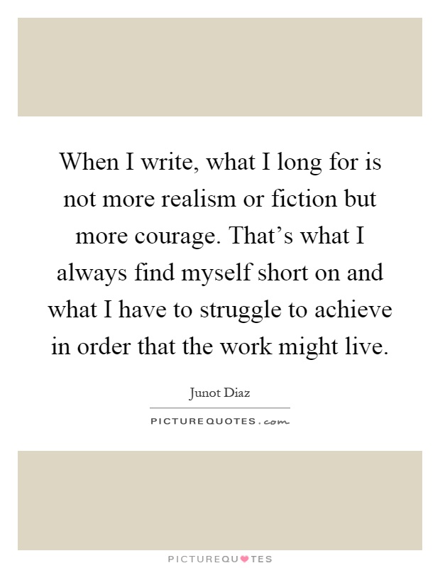 When I write, what I long for is not more realism or fiction but more courage. That's what I always find myself short on and what I have to struggle to achieve in order that the work might live Picture Quote #1