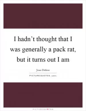 I hadn’t thought that I was generally a pack rat, but it turns out I am Picture Quote #1