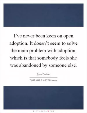 I’ve never been keen on open adoption. It doesn’t seem to solve the main problem with adoption, which is that somebody feels she was abandoned by someone else Picture Quote #1