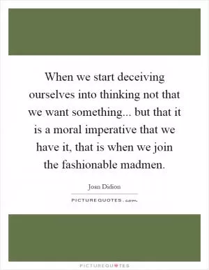 When we start deceiving ourselves into thinking not that we want something... but that it is a moral imperative that we have it, that is when we join the fashionable madmen Picture Quote #1